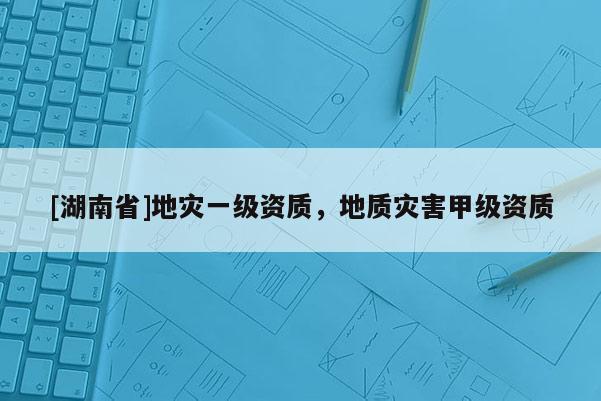 [湖南省]地灾一级资质，地质灾害甲级资质