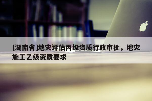 [湖南省]地灾评估丙级资质行政审批，地灾施工乙级资质要求