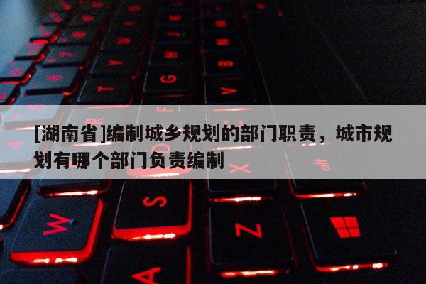 [湖南省]编制城乡规划的部门职责，城市规划有哪个部门负责编制