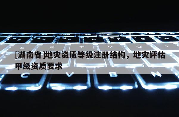 [湖南省]地灾资质等级注册结构，地灾评估甲级资质要求