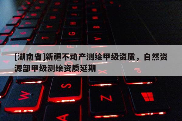 [湖南省]新疆不动产测绘甲级资质，自然资源部甲级测绘资质延期