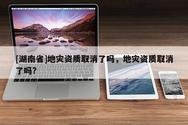 [湖南省]地灾资质取消了吗，地灾资质取消了吗?