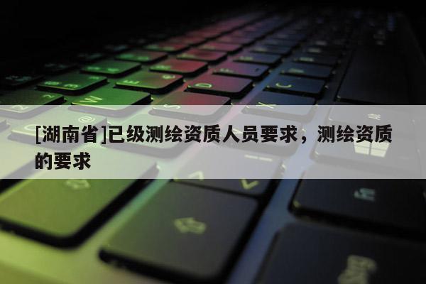 [湖南省]已级测绘资质人员要求，测绘资质的要求