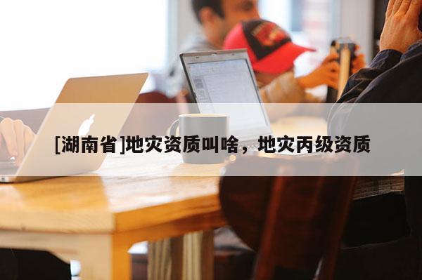 [湖南省]地灾资质叫啥，地灾丙级资质