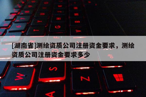 [湖南省]测绘资质公司注册资金要求，测绘资质公司注册资金要求多少