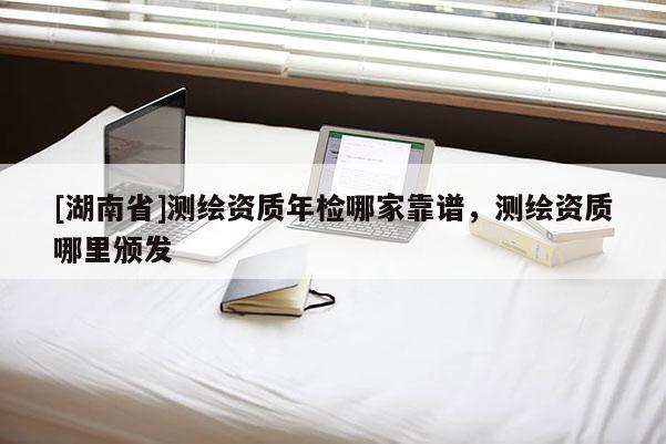 [湖南省]测绘资质年检哪家靠谱，测绘资质哪里颁发