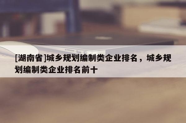 [湖南省]城乡规划编制类企业排名，城乡规划编制类企业排名前十