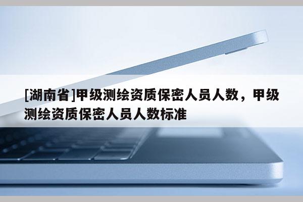 [湖南省]甲级测绘资质保密人员人数，甲级测绘资质保密人员人数标准