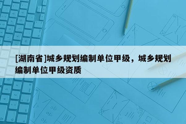 [湖南省]城乡规划编制单位甲级，城乡规划编制单位甲级资质