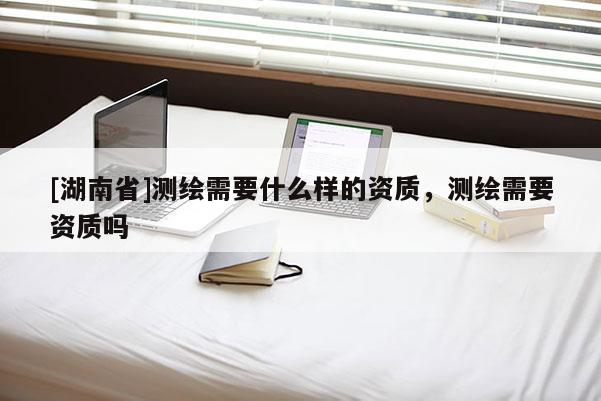 [湖南省]测绘需要什么样的资质，测绘需要资质吗