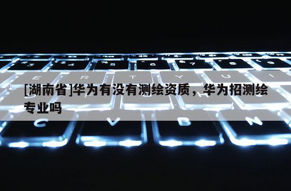 [湖南省]华为有没有测绘资质，华为招测绘专业吗