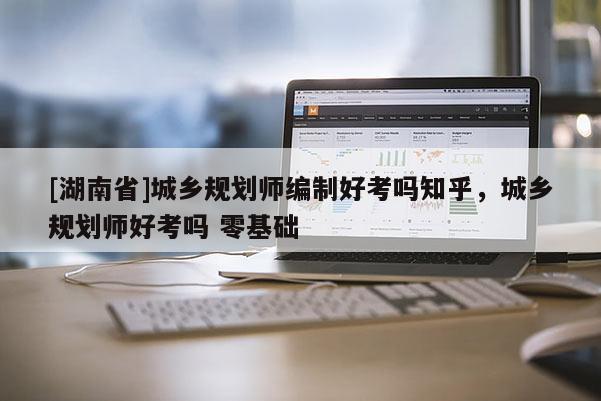 [湖南省]城乡规划师编制好考吗知乎，城乡规划师好考吗 零基础