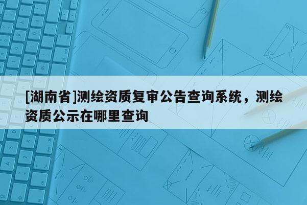 [湖南省]测绘资质复审公告查询系统，测绘资质公示在哪里查询