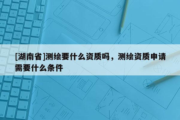 [湖南省]测绘要什么资质吗，测绘资质申请需要什么条件