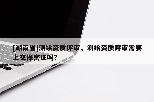 [湖南省]测绘资质评审，测绘资质评审需要上交保密证吗?