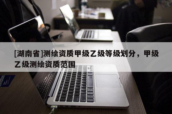 [湖南省]测绘资质甲级乙级等级划分，甲级乙级测绘资质范围
