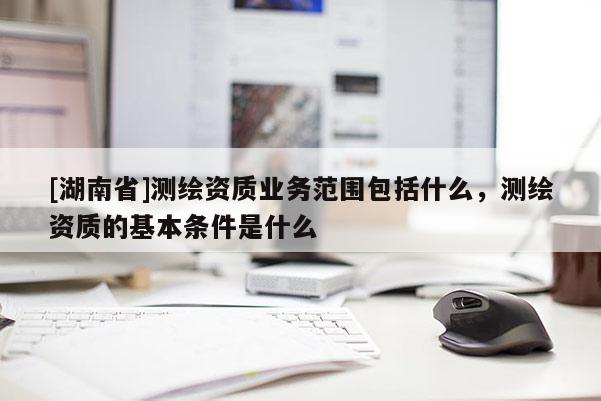 [湖南省]测绘资质业务范围包括什么，测绘资质的基本条件是什么
