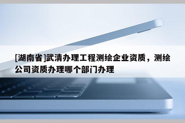 [湖南省]武清办理工程测绘企业资质，测绘公司资质办理哪个部门办理