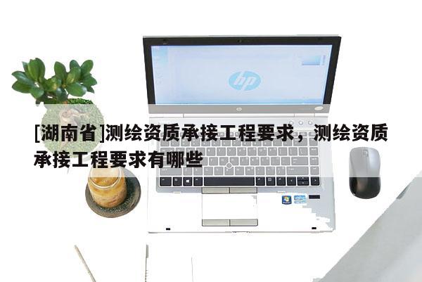 [湖南省]测绘资质承接工程要求，测绘资质承接工程要求有哪些