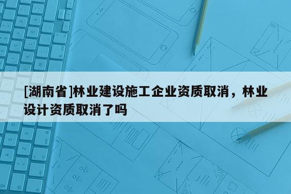 [湖南省]林业建设施工企业资质取消，林业设计资质取消了吗