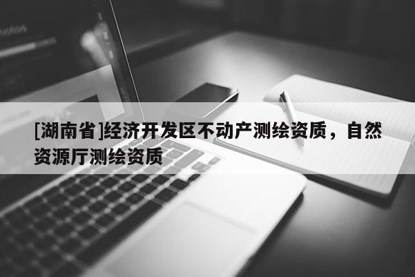 [湖南省]经济开发区不动产测绘资质，自然资源厅测绘资质