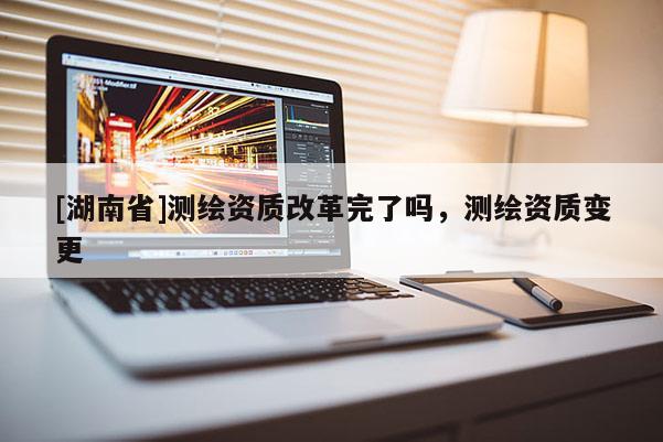 [湖南省]测绘资质改革完了吗，测绘资质变更