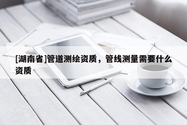 [湖南省]管道测绘资质，管线测量需要什么资质