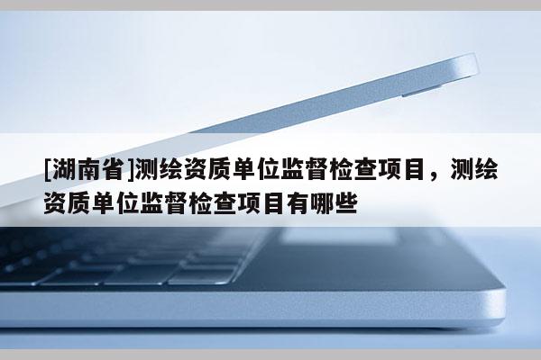[湖南省]测绘资质单位监督检查项目，测绘资质单位监督检查项目有哪些