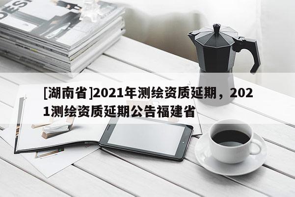 [湖南省]2021年测绘资质延期，2021测绘资质延期公告福建省