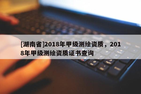 [湖南省]2018年甲级测绘资质，2018年甲级测绘资质证书查询