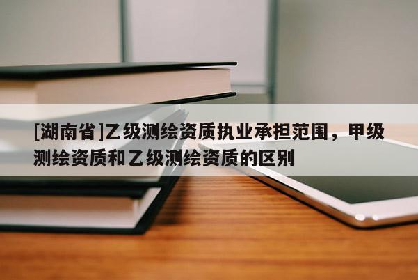 [湖南省]乙级测绘资质执业承担范围，甲级测绘资质和乙级测绘资质的区别