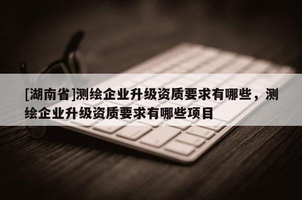 [湖南省]测绘企业升级资质要求有哪些，测绘企业升级资质要求有哪些项目