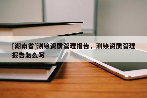 [湖南省]测绘资质管理报告，测绘资质管理报告怎么写