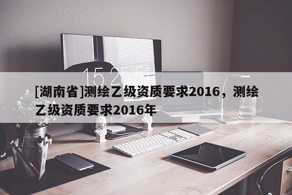 [湖南省]测绘乙级资质要求2016，测绘乙级资质要求2016年