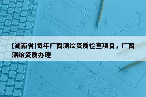 [湖南省]每年广西测绘资质检查项目，广西测绘资质办理