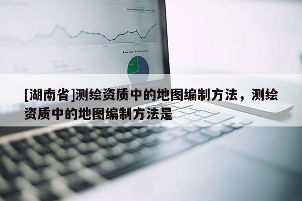 [湖南省]测绘资质中的地图编制方法，测绘资质中的地图编制方法是