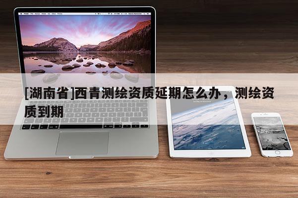 [湖南省]西青测绘资质延期怎么办，测绘资质到期