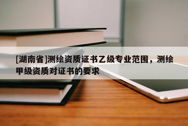 [湖南省]测绘资质证书乙级专业范围，测绘甲级资质对证书的要求