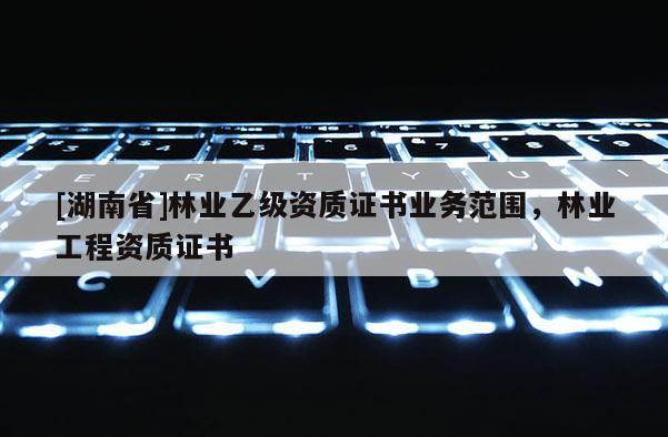 [湖南省]林业乙级资质证书业务范围，林业工程资质证书