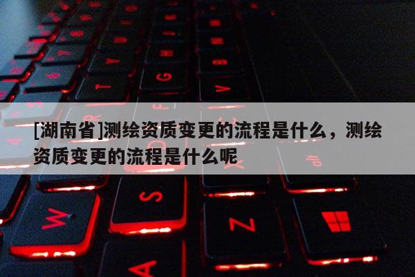 [湖南省]测绘资质变更的流程是什么，测绘资质变更的流程是什么呢