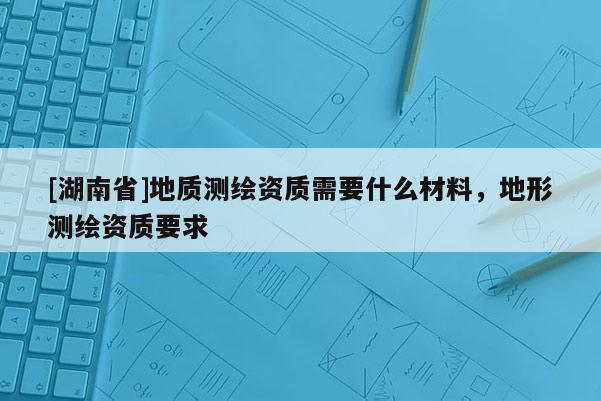 [湖南省]地质测绘资质需要什么材料，地形测绘资质要求