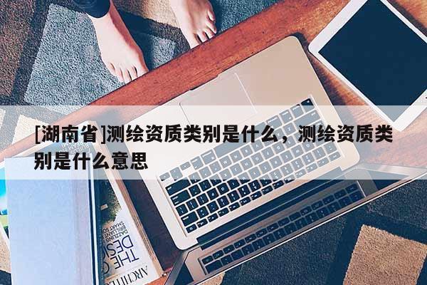 [湖南省]测绘资质类别是什么，测绘资质类别是什么意思