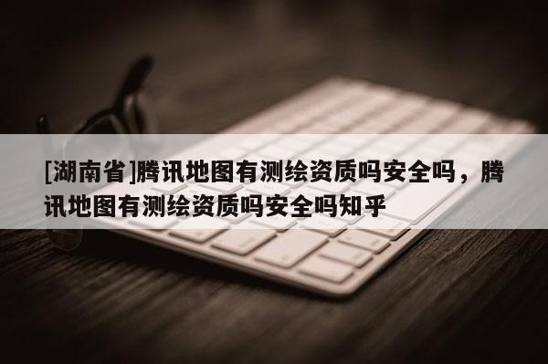 [湖南省]腾讯地图有测绘资质吗安全吗，腾讯地图有测绘资质吗安全吗知乎