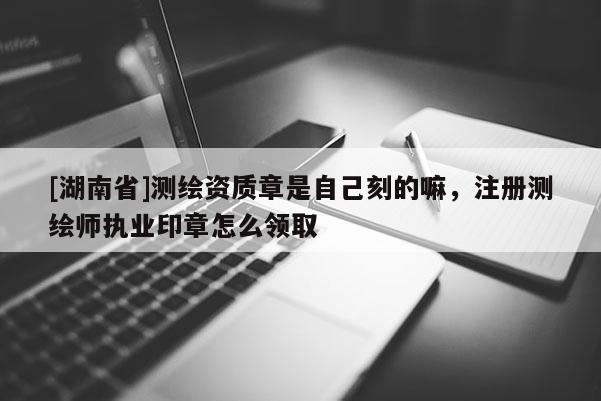 [湖南省]测绘资质章是自己刻的嘛，注册测绘师执业印章怎么领取