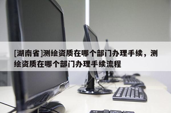 [湖南省]测绘资质在哪个部门办理手续，测绘资质在哪个部门办理手续流程
