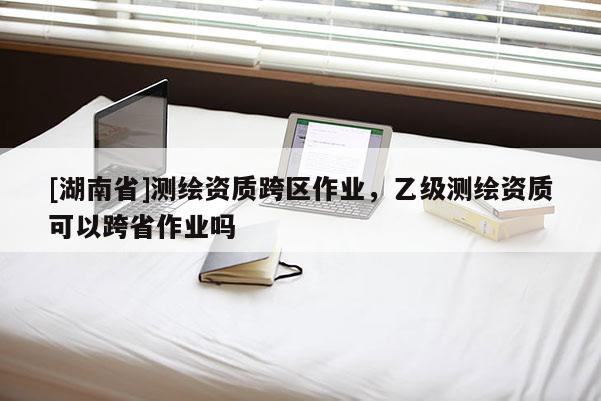 [湖南省]测绘资质跨区作业，乙级测绘资质可以跨省作业吗