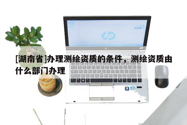 [湖南省]办理测绘资质的条件，测绘资质由什么部门办理