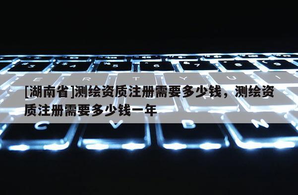 [湖南省]测绘资质注册需要多少钱，测绘资质注册需要多少钱一年