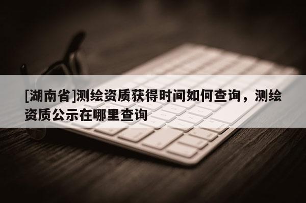 [湖南省]测绘资质获得时间如何查询，测绘资质公示在哪里查询