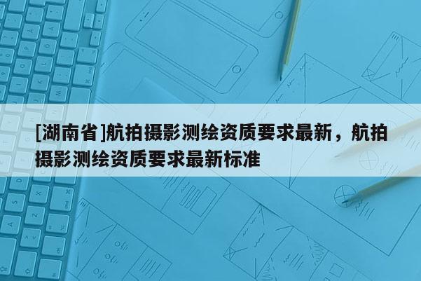 [湖南省]航拍摄影测绘资质要求最新，航拍摄影测绘资质要求最新标准
